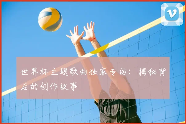 世界杯主题歌曲独家专访：揭秘背后的创作故事