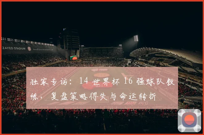 独家专访:14 世界杯 16 强球队教练,复盘策略得失与命运转折