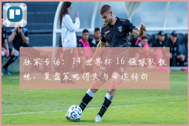 独家专访:14 世界杯 16 强球队教练,复盘策略得失与命运转折