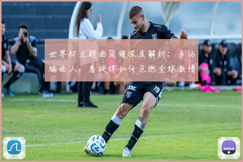 世界杯主题曲筒谱深度解析：专访编曲人，看旋律如何点燃全球激情