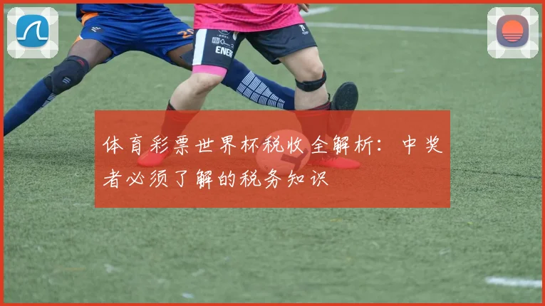 体育彩票世界杯税收全解析:中奖者必须了解的税务知识