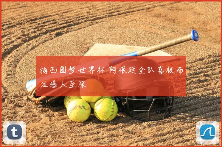 梅西圆梦世界杯 阿根廷全队喜极而泣感人至深
