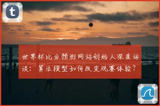 世界杯比分预测网站创始人深度访谈：算法模型如何改变观赛体验？