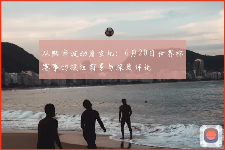 从赔率波动看玄机:6月20日世界杯赛事的投注前景与深度评论