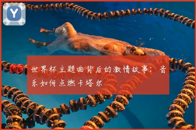 世界杯主题曲背后的激情故事：音乐如何点燃卡塔尔