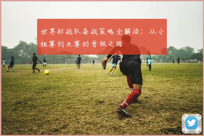 世界杯战队备战策略全解读:从小组赛到决赛的晋级之路