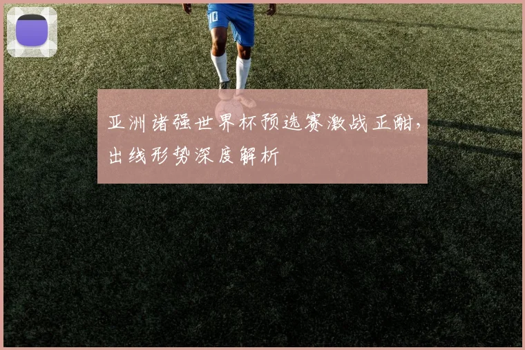 亚洲诸强世界杯预选赛激战正酣,出线形势深度解析