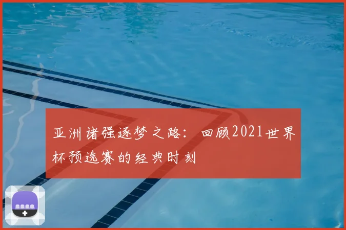 亚洲诸强逐梦之路:回顾2021世界杯预选赛的经典时刻