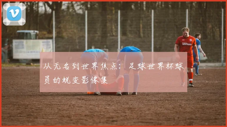 从无名到世界焦点：足球世界杯球员的蜕变影像集