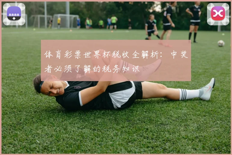 体育彩票世界杯税收全解析:中奖者必须了解的税务知识
