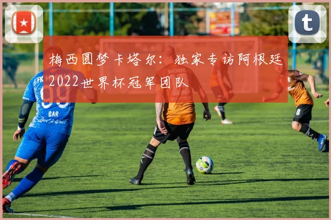 梅西圆梦卡塔尔:独家专访阿根廷2022世界杯冠军团队