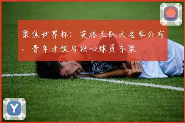 聚焦世界杯：英格兰队大名单公布，青年才俊与核心球员齐聚