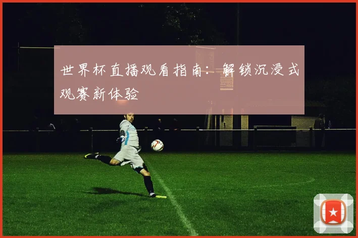 世界杯直播观看指南：解锁沉浸式观赛新体验